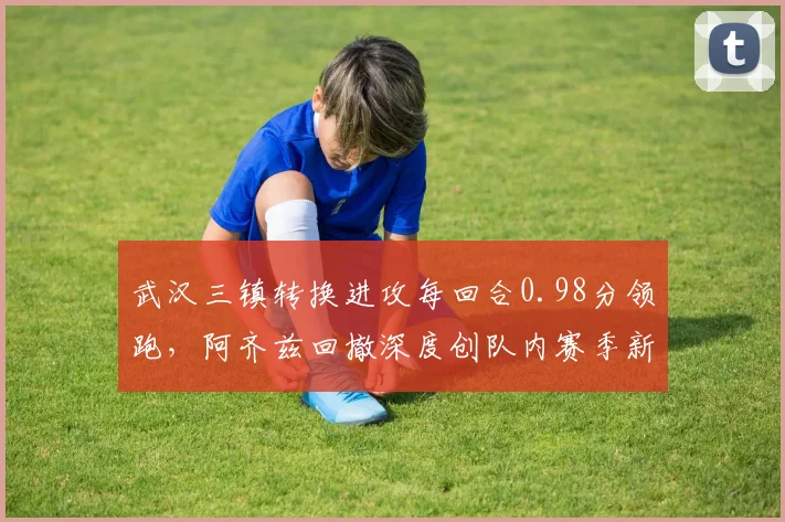 武汉三镇转换进攻每回合0.98分领跑，阿齐兹回撤深度创队内赛季新高