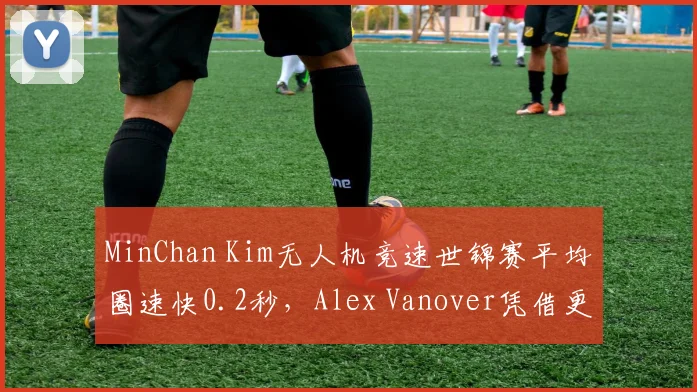 MinChan Kim无人机竞速世锦赛平均圈速快0.2秒,Alex Vanover凭借更少失误夺冠,稳定性对决速度