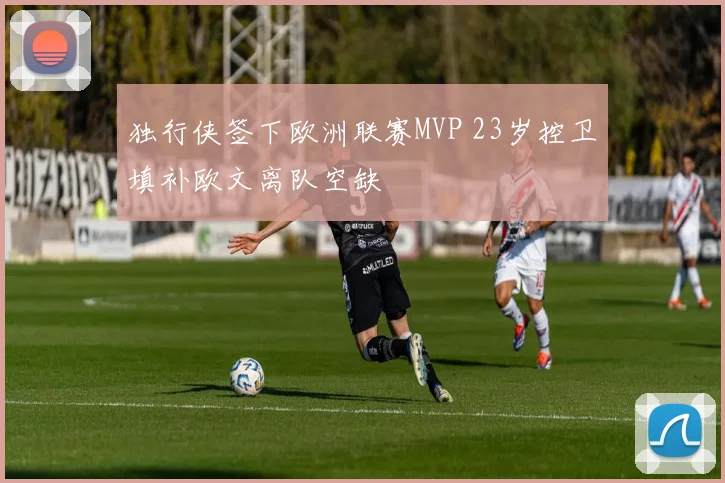 独行侠签下欧洲联赛MVP 23岁控卫填补欧文离队空缺