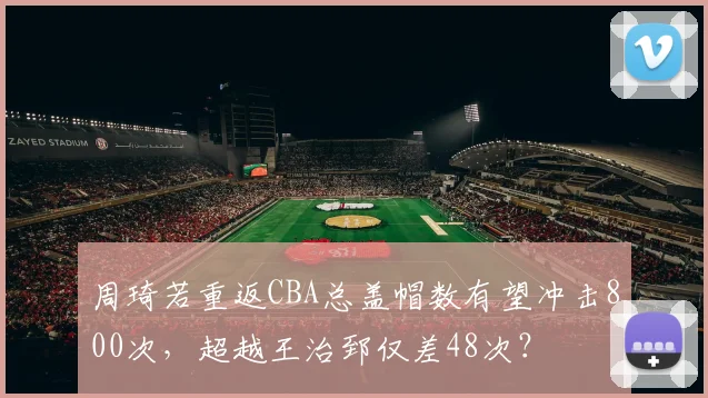 周琦若重返CBA总盖帽数有望冲击800次,超越王治郅仅差48次?