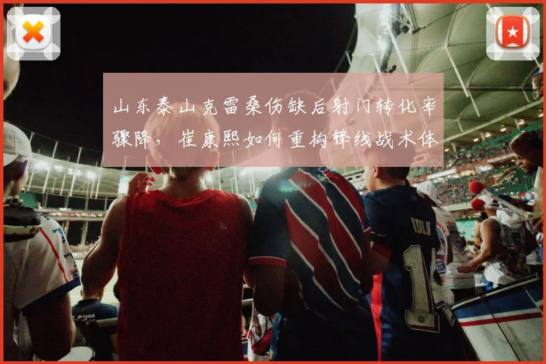 山东泰山克雷桑伤缺后射门转化率骤降,崔康熙如何重构锋线战术体系