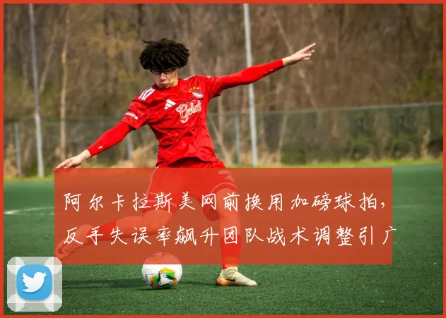 阿尔卡拉斯美网前换用加磅球拍，反手失误率飙升团队战术调整引广泛质疑