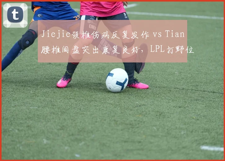 Jiejie颈椎伤病反复发作 vs Tian腰椎间盘突出康复良好,LPL打野位回归节奏两极