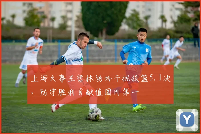 上海久事王哲林场均干扰投篮5.1次，防守胜利贡献值国内第一