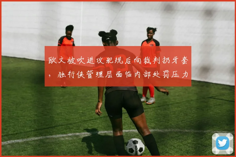 欧文被吹进攻犯规后向裁判扔牙套,独行侠管理层面临内部处罚压力